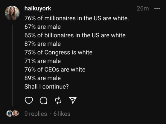 A threads user writing the following: 6% of millionaires in the US are white.
67% are male
65% of billionaires in the US are white
87% are male
75% of Congress is white
71% are male
76% of CEOs are white
89% are male
Shall I continue?