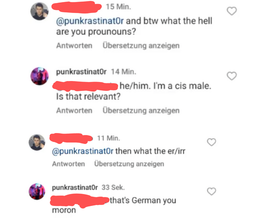 An Instagram conversation that goes like this:

and btw what the hell are your pronouns?

he/him. I'm a cis male. Is that relevant?

then what the “er/ihr”

that's German you moron.