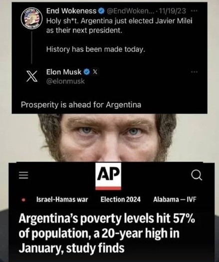 A screenshot of a Twitter post overlaid over a picture of Javier Milel.

The Twitter post reads “Holy shit. Argentinians just elected Javier Milel as their next president. History has been made today.” this was posted by “End Wokeness”.

Elon Musk replies to it “Prosperity is ahead for Argentina”.

Below this a screenshot of an AP News article is embedded reading “Argentina's poverty levels hit 57% of population, a 20-year high in January, study finds”