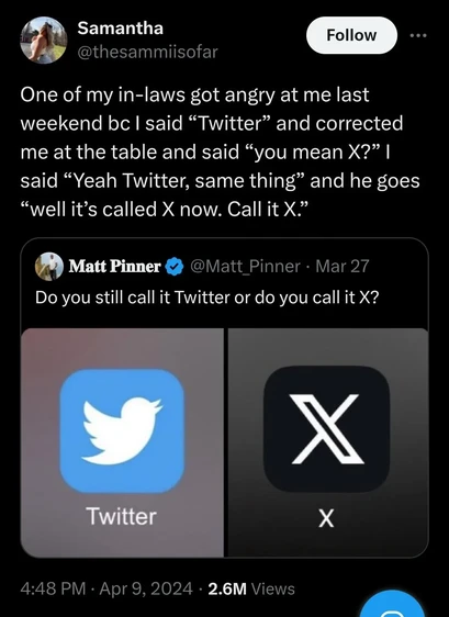 A screenshot of Twitter showing “Matt Pinner” asking “Do you still call it Twitter or do you call it X?”, to which the user @thesammiisofar responds “One of my in-laws got angry at me last weekend because I said “Twitter” and corrected me at the table and said “you mean X?” I said “Yeah Twitter, same thing” and he goes “well it's called X now. Call it X.”