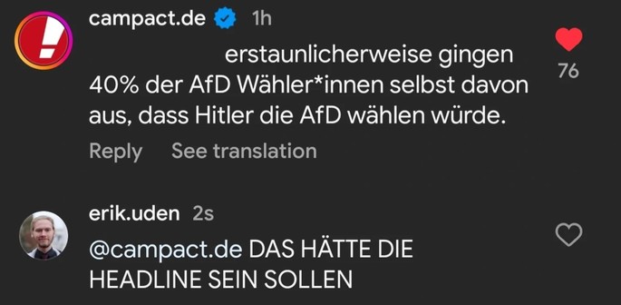 Ein Screenshot einer Konversation auf Instagram wo Campact schreibt „erstaunlicherweise gingen 40% der AfD Wähler*innen selbst davon aus, dass Hitler die AfD wählen würde.”

Darauf antwortet Erik Uden „DAS HÄTTE DIE HEADLINE SEIN SOLLEN”