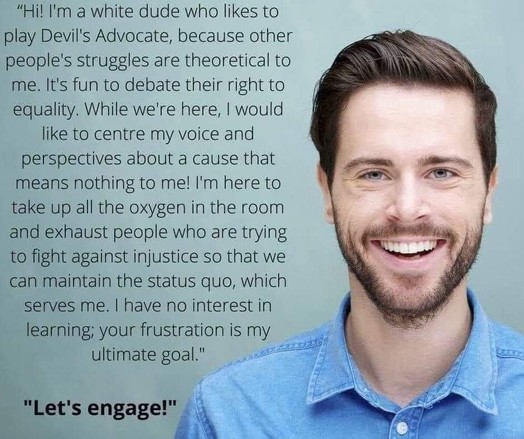 A picture of a white man smiling into the camera reading “Hi! I'm a white dude who likes to play Devil's Advocate, because other people's struggles are theoretical to me. It's fun to debate their right to equality. While we're here, I would like to centre my voice and perspectives about a cause that means nothing to me! I'm here to take up all the oxygen in the room and exhaust people who are trying to fight against injustice so that we can maintain the status quo, which serves me. I have no in…