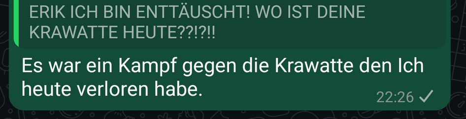 Ein Screenshot einer WhatsApp Nachricht auf der jemand ohne Namen mich fragt „ERIK ICH BIN ENTTÄUSCHT! WO IST DEINE KRAWATTE HEUTE??!?!!”

Ich antwortete „Es war ein Kampf gegen die a Krawatte den Ich heute verloren habe.”