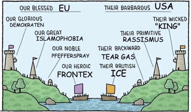 Ein Meme über die Doppelstandards Europas gegen die USA.

Our blessed EU
Our glorious Demokraten
Our great Islamophobia
Our noble Pfefferspray
Our heroic Frontex

Their barbarous USA
Their wicked “King”
Their primitive Rassismus
Their backward tear gas
Their brutish ICE