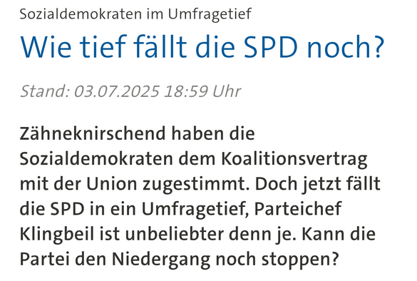 Screenshot eines Tagesschau Artikel:

„Sozialdemokraten im Umfragetief
Wie tief fällt die SPD noch?
Stand: 03.07.2025 18:59 Uhr

Zähneknirschend haben die Sozialdemokraten dem Koalitionsvertrag mit der Union zugestimmt. Doch jetzt fällt die SPD in ein Umfragetief, Parteichef Klingbeil ist unbeliebter denn je. Kann die Partei den Niedergang noch stoppen?”