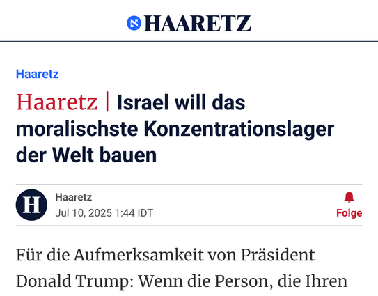 Ein Screenshot der israelischen Zeitschrift Haaretz mit der Überschrift „Israel will das moralischste Konzentrationslager der Welt bauen. Für die Aufmerksamkeit von Präsident Donald Trump: Wenn die Person, die Ihren...”

Zeitung übersetzt aus dem Englischen „Haaretz Editorial | Israel Wants to Build the Most Moral Concentration Camp in the World”

Link: https://www.haaretz.com/opinion/editorial/2025-07-10/ty-article-opinion/israel-wants-to-build-the-most-moral-concentration-camp-in-the-wor…