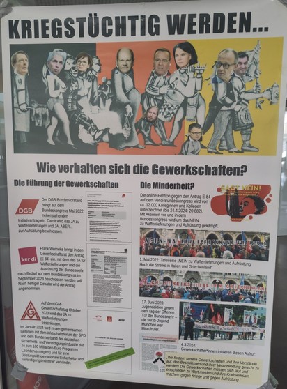 Ein Bild eines großen Pro-Frieden Plakats mit faszinierenden Design. Die Überschrift sagt „Kriegstüchtig werden...” und zeigt darunter viele führende Politiker:innen (von allen Parteien von Grüne bis AfD) wie sie sich über Krieg freuen.

Darunter die Frage „Wie verhalten sich die Gewerkschaften?” wo spezifische Anträge auf Generalversammlungen der DGB, ver.di, und IG Metall gezeigt werden zum Thema Krieg und Frieden und sich darüber empört wird wie viele Gewerkschaften das „Ja” für die Aufrüstu…