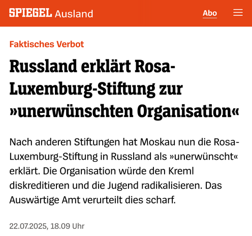 Ein Screenshot eines Spiegel Artikels mit dem Inhalt :

SPIEGEL Ausland

Faktisches Verbot

Russland erklärt Rosa-Luxemburg-Stiftung zur »unerwünschten Organisation«

Nach anderen Stiftungen hat Moskau nun die Rosa-Luxemburg-Stiftung in Russland als »unerwünscht<<< erklärt. Die Organisation würde den Kreml diskreditieren und die Jugend radikalisieren. Das Auswärtige Amt verurteilt dies scharf.

22.07.2025, 18.09 Uhr