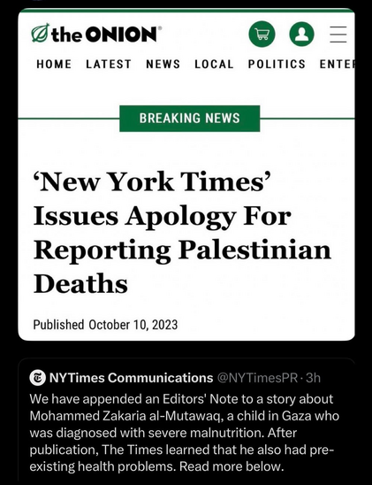 A tweet by New York Times PR saying “We have appended an Editors' Note to a story about Mohammed Zakaria al-Mutawaq, a child in Gaza who was diagnosed with severe malnutrition. After publication, The Times learned that he also had pre-existing health problems. Read more below.”

AB article by the Onion is responding saying “'New York Times' Issues Apology For Reporting Palestinian Deaths. Published October 10, 2023”