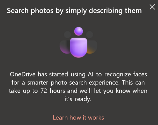 A screenshot of a OneDrive notification saying: Search photos by simply describing them

OneDrive has started using Al to recognize faces for a smarter photo search experience. This can take up to 72 hours and we'll let you know when it's ready.

Learn how it works