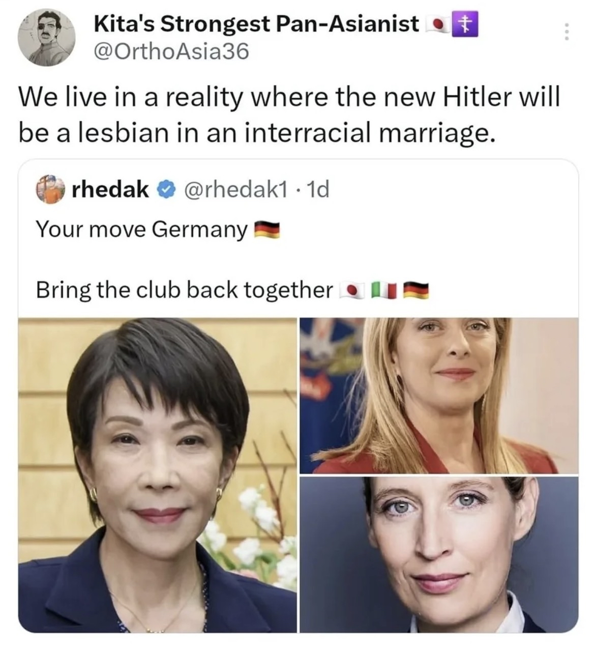 A screenshot from Twitter showing Takaichi, Meloni and Weidel, the leaders of the far right party in Japan, Italy, and Germany, with the first two being also head of state. The Twitter user “@rhedak1” writes “Your move Germany. Bring the club back together (Japan, Italy, Germany).
Then a user called “@OrthoAsia36” writes “We live in a reality where the new Hitler will be a lesbian in an interracial marriage.”