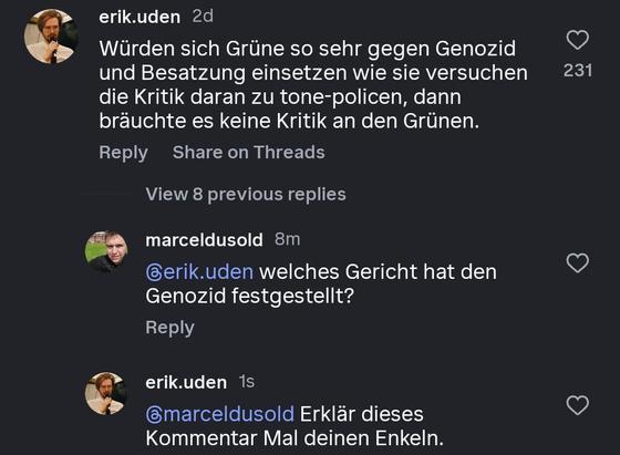 Ein Screenshot einer Instagram-Kommentarsektion in der Erik Uden schreibt: „Würden sich Grüne so sehr gegen Genozid und Besatzung einsetzen wie sie versuchen die Kritik daran zu tone-policen, dann bräuchte es keine Kritik an den Grünen.”

Daraufhin antwortet marceldusold „welches Gericht hat den Genozid festgestellt?”

Erik Uden schreibt daraufhin wieder „Erklär dieses Kommentar Mal deinen Enkeln”