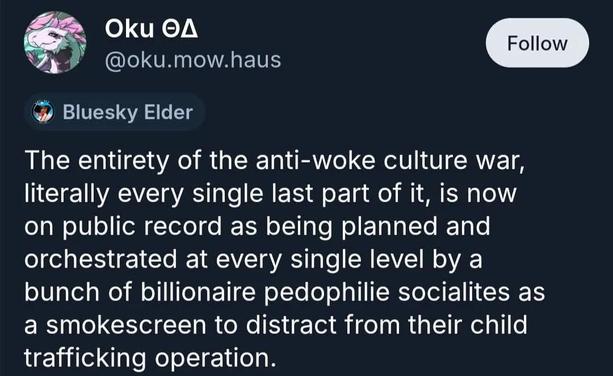A post by @oku.mow.haus reading

The entirety of the anti-woke culture war, literally every single last part of it, is now on public record as being planned and orchestrated at every single level by a bunch of billionaire pedophilie socialites as a smokescreen to distract from their child trafficking operation.