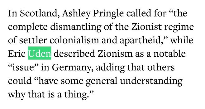 A screenshot of an article by “The Jewish Chronicle” writing: “In Scotland, Ashley Pringle called for “the complete dismantling of the Zionist regime of settler colonialism and apartheid,” while Eric Uden described Zionism as a notable “issue” in Germany, adding that others could “have some general understanding why that is a thing.””

Link to the article: https://www.thejc.com/news/uk/jewish-councillor-branded-zionist-trash-by-your-party-activist-jcpana3c