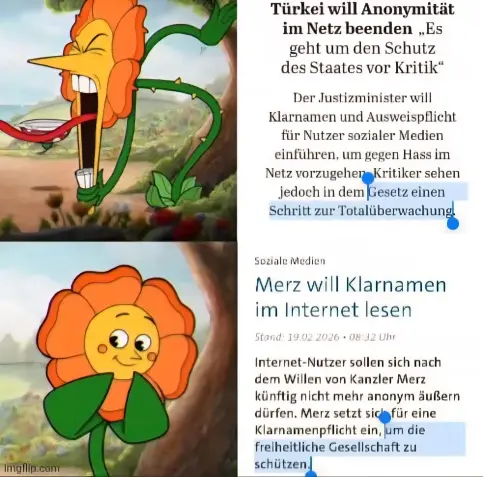 Ein Meme welches zwei Artikel zeigt, der erste sagt:

Türkei will Anonymität im Netz beenden „Es " geht um den Schutz des Staates vor Kritik"

Der Justizminister will Klarnamen und Ausweispflicht für Nutzer sozialer Medien einführen, um gegen Hass im Netz vorzugehen Kritiker sehen jedoch in dem Gesetz einen Schritt zur Totalüberwachung.

Daneben ist eine Blume gezeigt welche sauer ist


Der zweite Artikel sagt:

Merz will Klarnamen im Internet lesen

Stand: 19.02.2026 08:32 Uhr

Internet-Nutzer…