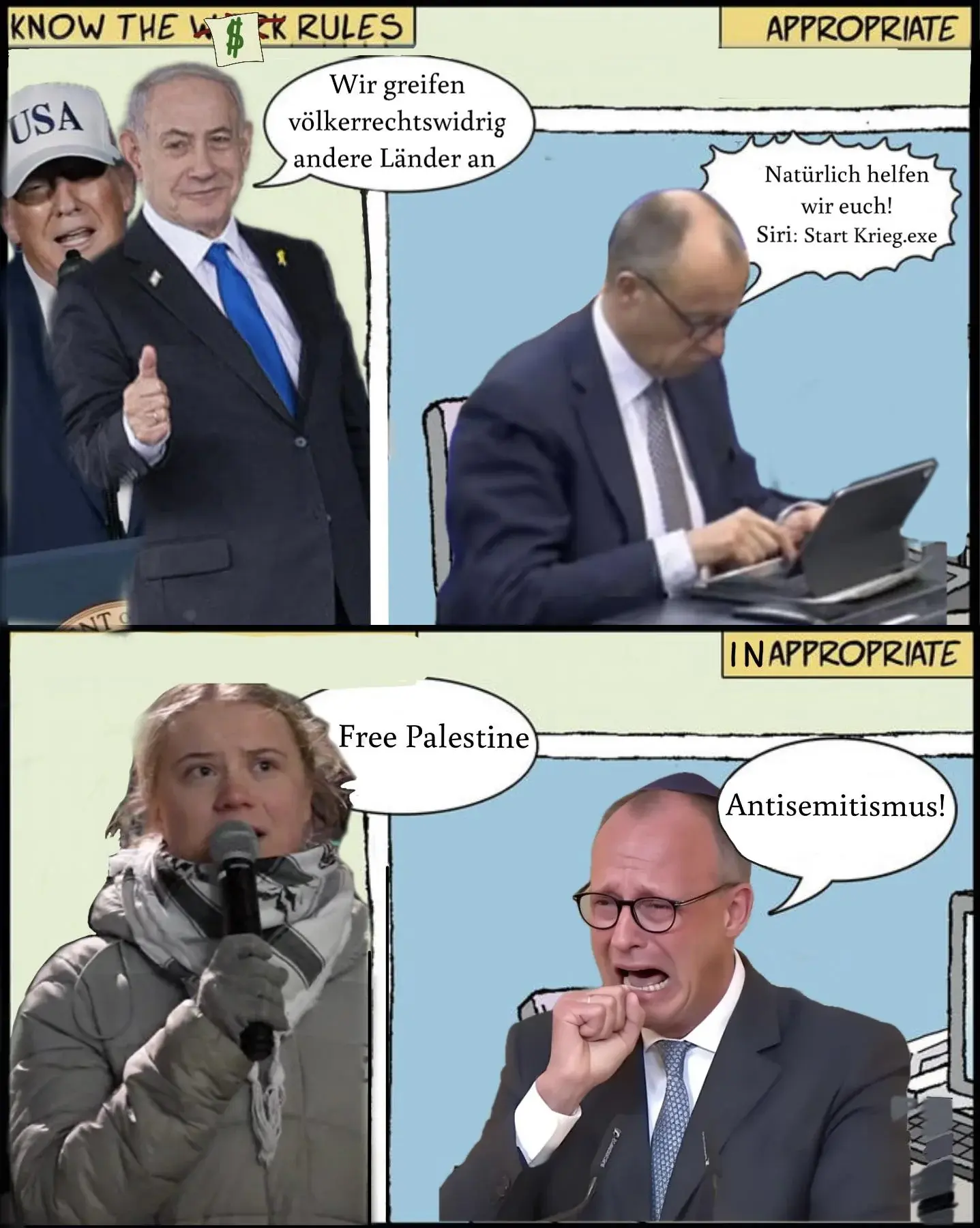 Ein vier Bilder Meme welches Trump und Netanjahu zeigt wie sie sagen „Wir greifen völkerrechtswidrig andere Länder an” woraufhin Friedrich Merz reagiert mit „natürlich helfen wir euch! Siri: Starte Krieg.exe”
Im zweiten Teil sagt Greta Thunberg „Free Palestine” woraufhin Friedrich Merz weinend reagiert mit „Antisemitismus!!”