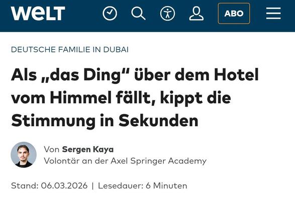 Screenshot eines WELT Artikels:

Deutsche Familie in Dubai
Als „das Ding“ über dem Hotel vom Himmel fällt, kippt die Stimmung in Sekunden
Autorenprofilbild von Sergen Kaya
Von Sergen KayaVolontär an der Axel Springer Academy
Stand: 06.03.2026Lesedauer: 6 Minuten