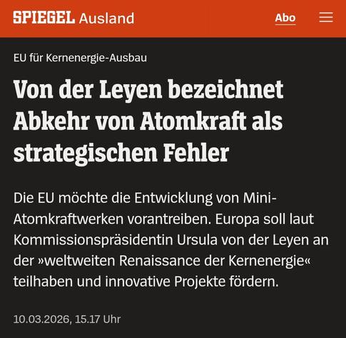 Screenshot eines Spiegel Artikels: SPIEGEL Ausland

Abo

EU für Kernenergie-Ausbau

Von der Leyen bezeichnet Abkehr von Atomkraft als strategischen Fehler

Die EU möchte die Entwicklung von Mini-Atomkraftwerken vorantreiben. Europa soll laut Kommissionspräsidentin Ursula von der Leyen an der >>weltweiten Renaissance der Kernenergie<<< teilhaben und innovative Projekte fördern.

10.03.2026, 15.17 Uhr