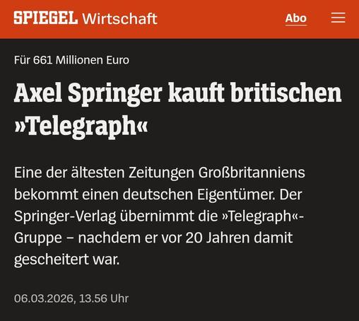Ein Spiegel Artikel mit dem Inhalt:SPIEGEL Wirtschaft

Abo

Für 661 Millionen Euro

Axel Springer kauft britischen >>Telegraph<

Eine der ältesten Zeitungen Großbritanniens bekommt einen deutschen Eigentümer. Der Springer-Verlag übernimmt die »Telegraph«-Gruppe - nachdem er vor 20 Jahren damit gescheitert war.

06.03.2026, 13.56 Uhr