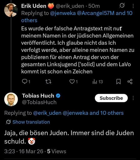 Ein Screenshot eines Twitter Kommentars in dem Erik Uden schreibt:
Es wurde der falsche Antragstext mit nur meinem Namen in der jüdischen Allgemeinen veröffentlicht. Ich glaube nicht das Ich verfolgt werde, aber alleine meinen Namen zu publizieren für einen Antrag der von der gesamten Linksjugend ['solid] und dem LaVo kommt ist schon ein Zeichen

Tobias Huch antwortet:

Jaja, die bösen Juden. Immer sind die Juden schuld.