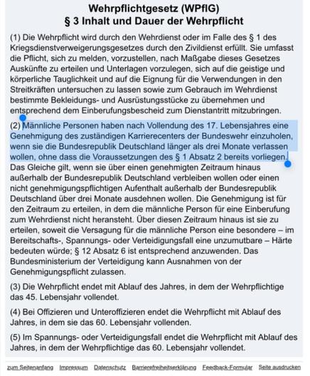 Screenshot des Wehrpflichtgesetz (WPfIG) mit dem Inhalt:

§ 3 Inhalt und Dauer der Wehrpflicht

(1) Die Wehrpflicht wird durch den Wehrdienst oder im Falle des § 1 des Kriegsdienstverweigerungsgesetzes durch den Zivildienst erfüllt. Sie umfasst die Pflicht, sich zu melden, vorzustellen, nach Maßgabe dieses Gesetzes Auskünfte zu erteilen und Unterlagen vorzulegen, sich auf die geistige und körperliche Tauglichkeit und auf die Eignung für die Verwendungen in den Streitkräften untersuchen zu lasse…
