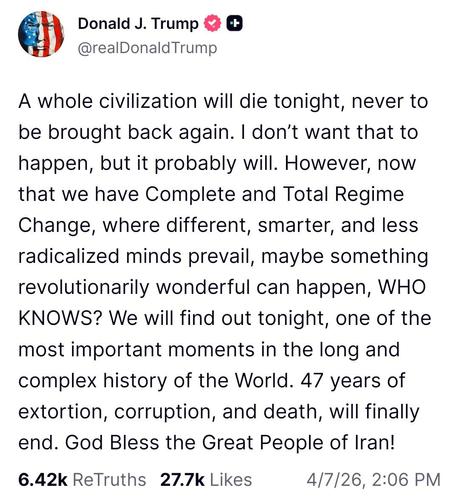 A screenshot of a post by Donald J. Trump, current president of the United States of America stating “A whole civilization will die tonight, never to be brought back again. I don’t want that to happen, but it probably will. However, now that we have Complete and Total Regime Change, where different, smarter, and less radicalized minds prevail, maybe something revolutionarily wonderful can happen, WHO KNOWS? We will find out tonight, one of the most important moments in the long and complex hist…