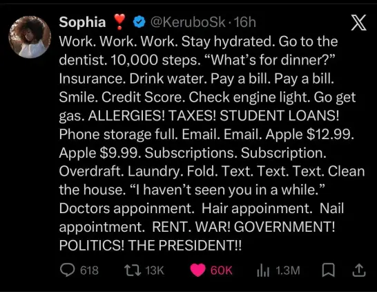 A tweet by Sophia (@KeruboSk)

Work. Work. Work. Stay hydrated. Go to the dentist. 10,000 steps. "What's for dinner?" Insurance. Drink water. Pay a bill. Pay a bill. Smile. Credit Score. Check engine light. Go get gas. ALLERGIES! TAXES! STUDENT LOANS! Phone storage full. Email. Email. Apple $12.99. Apple $9.99. Subscriptions. Subscription. Overdraft. Laundry. Fold. Text. Text. Text. Clean the house. "I haven't seen you in a while." Doctors appoinment. Hair appoinment. Nail appointment. RENT. WA…