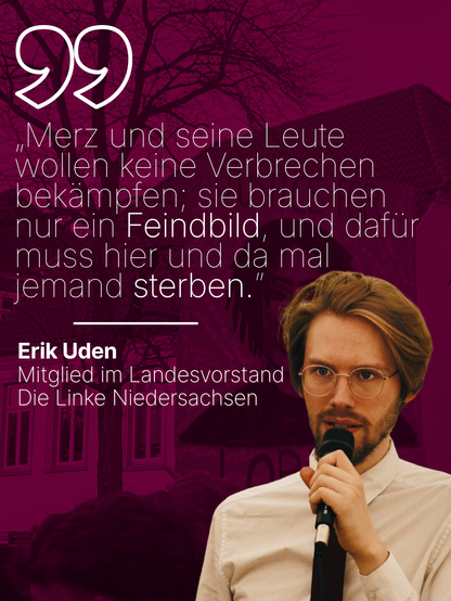Ein Sharepic mit einem Zitat und Bild von Erik Uden. Geschrieben ist „Merz und seine Leute wollen keine Verbrechen bekämpfen; sie brauchen nur ein Feindbild, und dafür muss hier und da mal jemand sterben.” von Erik Uden, Mitglied im Landesvorstand Die Linke Niedersachsen.
