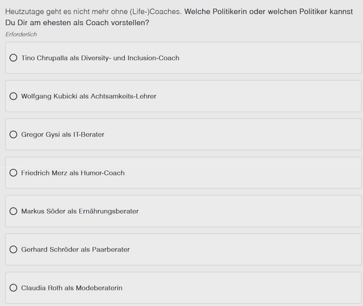Ein Screenshot eines ZDF Mitreden Formulars mit dem Inhalt: 

Heutzutage geht es nicht mehr ohne (Life-)Coaches. Welche Politikerin oder welchen Politiker kannst
Du Dir am ehesten als Coach vorstellen?
Erforderlich

Tino Chrupalla als Diversity- und Inclusion-Coach

Wolfgang Kubicki als Achtsamkeits-Lehrer

Gregor Gysi als IT-Berater

Friedrich Merz als Humor-Coach

Markus Söder als Ernährungsberater

Gerhard Schroder als Paarberater

Claudia Roth als Modeberaterin