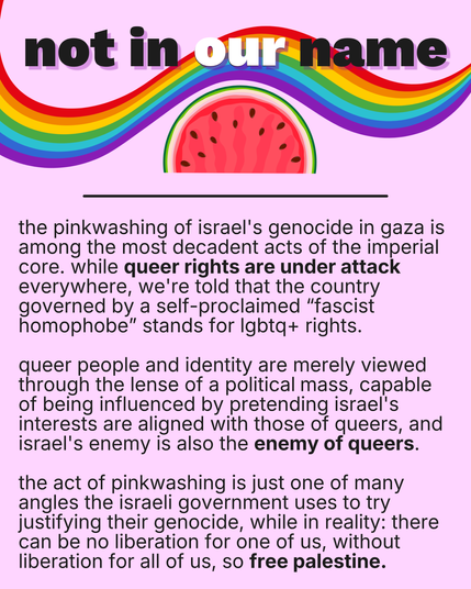 A sharepic showing a rainbow and a watermelon reading “Not in our name”

It continues: the pinkwashing of israel's genocide in gaza is among the most decadent acts of the imperial core. while queer rights are under attack everywhere, we're told that the country governed by a self-proclaimed “fascist homophobe” stands for lgbtq+ rights. 

queer people and identity are merely viewed through the lense of a political mass, capable of being influenced by pretending israel's interests are aligned wit…