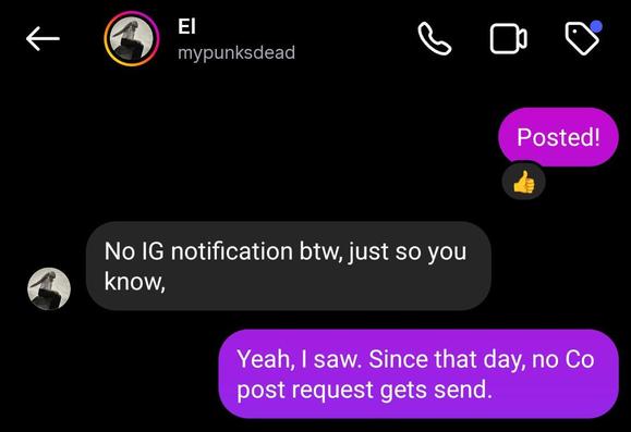 An Instagram conversation between “mypunksdead” where I wrote:

Posted!

They responded: “No IG notification btw, just so you know.

I responded: “Yeah, I saw. Since that day, no Co post request gets send.”