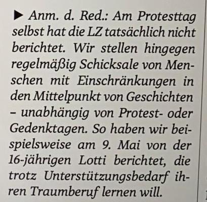 » Anm. d. Red.: Am Protesttag selbst hat die LZ tatscichlich nicht berichtet. Wir stellen hingegen regelmäßig Schicksale von Menschen mit Einschränkungen in
den Mittelpunkt von Geschichten - unabhängig von Protest- oder Gedenktagen. So haben wir beispielsweise am 9. Mai von der 16-jährigen Lotti berichtet, die
trotz Unterstiitzungsbedarf ihren Traumberuf lernen will.