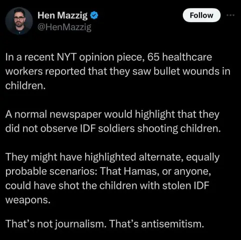 A screenshot of a tweet by “Hen Mazzig” reading “In a recent NYT opinion piece, 65 healthcare workers reported that they saw bullet wounds in children. A normal newspaper would highlight that they did not observe IDF soldiers shooting children. They might gave highlighted alternate, equally probably scenarios: That Hamas, or anyone, could have shot the children with stolen IDF weapons. That's not journalism. That's antisemitism.