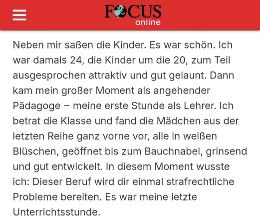 Screenshot eines Focus Artikels vom 01.07.2008 welcher ein Interview mit Dieter Nuhr:

Neben mir saßen die Kinder. Es war schön. Ich war damals 24, die Kinder um die 20, zum Teil ausgesprochen attraktiv und gut gelaunt. Dann kam mein großer Moment als angehender Pädagoge – meine erste Stunde als Lehrer. Ich betrat die Klasse und fand die Mädchen aus der letzten Reihe ganz vorne vor, alle in weißen Blüschen, geöffnet bis zum Bauchnabel, grinsend und gut entwickelt. In diesem Moment wusste ich: D…