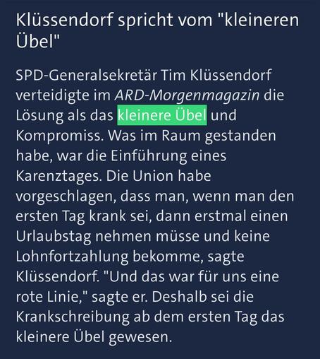 Ein Screenshot eines Tagesschau Artikels mit folgenden Inhalt: „Klüssendorf spricht vom "kleineren Übel"

SPD-Generalsekretär Tim Klüssendorf verteidigte im ARD-Morgenmagazin die Lösung als das kleinere Übel und Kompromiss. Was im Raum gestanden habe, war die Einführung eines Karenztages. Die Union habe vorgeschlagen, dass man, wenn man den ersten Tag krank sei, dann erstmal einen Urlaubstag nehmen müsse und keine Lohnfortzahlung bekomme, sagte Klüssendorf. " Und das war für uns eine rote Linie…