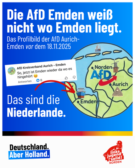 Ein Bild von der Linksjugend ['solid] Norden, erstellt von Lennard Poit mit dem Titel: „Die AfD Emden weiß nicht wo Emden liegt. Das Profilbild der AfD Aurich-Emden vor dem 18.11.2025.”

Daneben ist ein Bild einer Karte welche Ostfriesland zeigt mit einem AfD Logo darüber und der Stadt Emden eingezeichnet in den Niederlanden. Unten steht in Anlehnung an den AfD Spruch „Deutschland. Aber Holland” um sich über diese Peinlichkeit der Patrioten lustig zu machen. Der AfD Kreisverband Aurich-Emden sc…