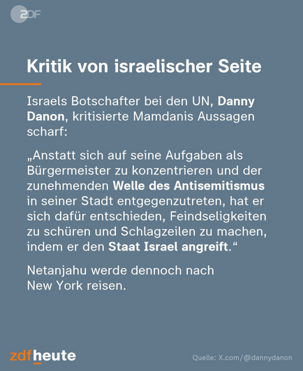 Ein Screenshot eines Beitrags vom ZDF welcher Zohran Mamdani's Aussagen zur Verhaftung von Benjamin Netanjahu bespricht. Diese Seite zeigt „Kritik von Israelischer Seite. 

Israels Botschafter bei den UN, Danny Danon, kritisierte Mamdanis Aussagen scharf:

„Anstatt sich auf seine Aufgaben als Bürgermeister zu konzentrieren und der zunehmenden Welle des Antisemitismus in seiner Stadt entgegenzutreten, hat er sich dafür entschieden, Feindseligkeiten zu schüren und Schlagzeilen zu machen, indem er…
