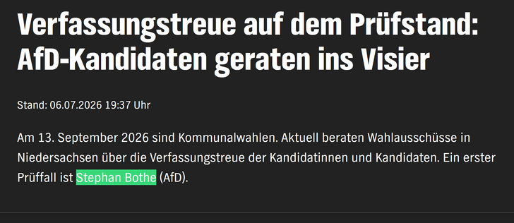 Ein NDR Artikel mit dem Inhalt:


Verfassungstreue auf dem Prüfstand: AfD-Kandidaten geraten ins Visier
Stand: 06.07.2026 19:37 Uhr

Am 13. September 2026 sind Kommunalwahlen. Aktuell beraten Wahlausschüsse in Niedersachsen über die Verfassungstreue der Kandidatinnen und Kandidaten. Ein erster Prüffall ist Stephan Bothe (AfD).
