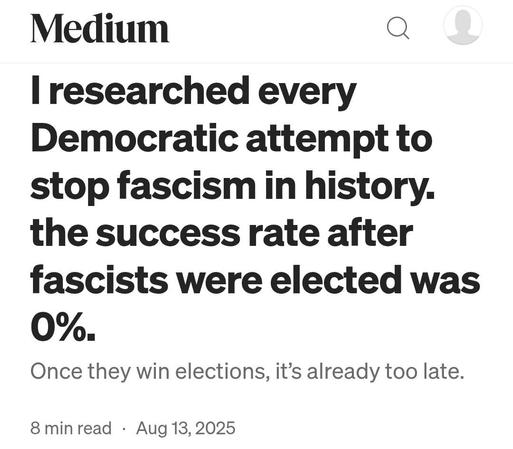 A screenshot of the medium article by Chris Armitage from August 15th 2025 reading “I researched every Democratic attempt to stop fascism in history. the success rate after fascists were elected was 0%.
Once they win elections, it’s already too late.”