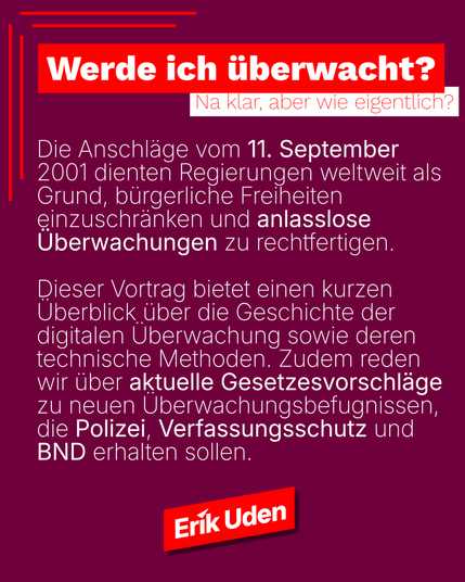 Ein Sharepic zum Vortrag über digitale Digitale Überwachung mit dem Titel: Werde ich überwacht. Na klar, aber wie eigentlich?

Die Anschläge vom 11. September 2001 dienten Regierungen weltweit als Grund, bürgerliche Freiheiten einzuschränken und anlasslose Überwachungen zu rechtfertigen. 

Dieser Vortrag bietet einen kurzen Überblick über die Geschichte der digitalen Überwachung sowie deren technische Methoden. Zudem reden wir über aktuelle Gesetzesvorschläge zu neuen Überwachungsbefugnissen, d…