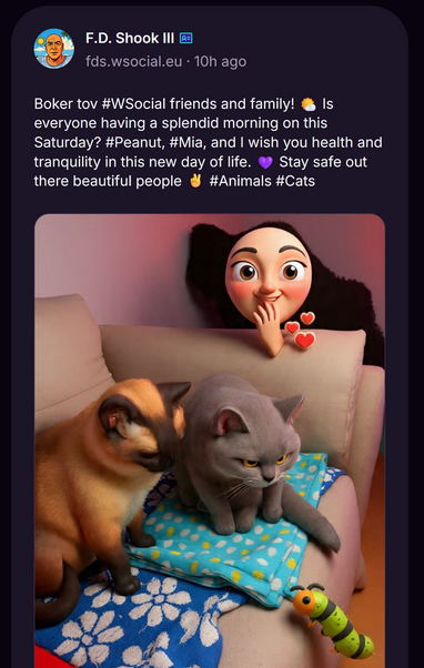 A screenshot on W Social by FD Shock fds.wsocial.eu writing:

Boker tov #WSocial friends and family! 🌤️ Is everyone having a splendid morning on this Saturday? #Peanut, #Mia, and I wish you health and tranquility in this new day of life. 💜 Stay safe out there beautiful people ✌️ #Animals #Cats

Below that, an AI generated image of cats is shown. 

