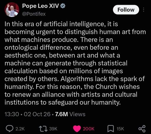 Pope Leo Tweet reading “In this era of artificial intelligence, it is becoming urgent to distinguish human art from what machines produce. There is an ontological difference, even before an aesthetic one, between art and what a machine can generate through statistical calculation based on millions of images created by others. Algorithms lack the spark of humanity. For this reason, the Church wishes to renew an alliance with artists and cultural institutions to safeguard our humanity”